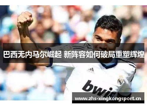 巴西无内马尔崛起 新阵容如何破局重塑辉煌 巴西无内马尔崛起 新阵容如何破局重塑辉煌