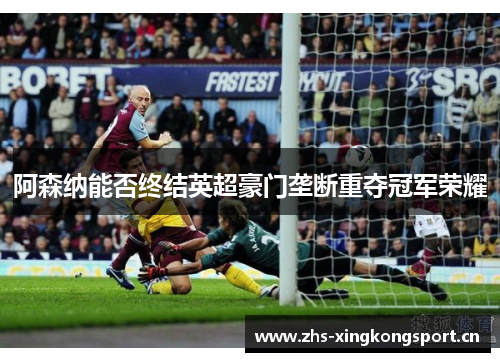 阿森纳能否终结英超豪门垄断重夺冠军荣耀 阿森纳能否终结英超豪门垄断重夺冠军荣耀