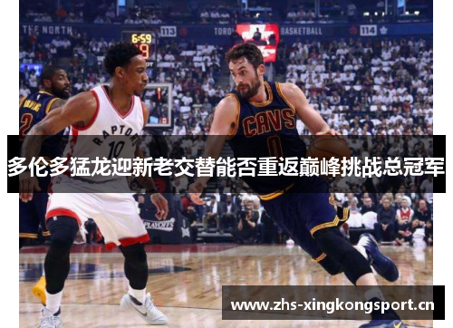 多伦多猛龙迎新老交替能否重返巅峰挑战总冠军 多伦多猛龙迎新老交替能否重返巅峰挑战总冠军