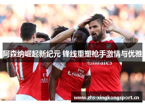 阿森纳崛起新纪元 锋线重塑枪手激情与优雅 阿森纳崛起新纪元 锋线重塑枪手激情与优雅