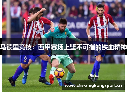 马德里竞技:西甲赛场上坚不可摧的铁血精神 马德里竞技:西甲赛场上坚不可摧的铁血精神