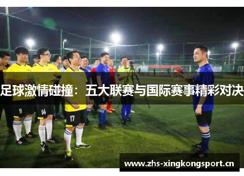 足球激情碰撞:五大联赛与国际赛事精彩对决 足球激情碰撞:五大联赛与国际赛事精彩对决
