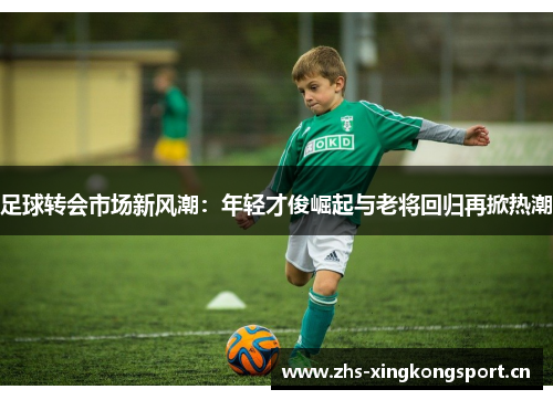 足球转会市场新风潮:年轻才俊崛起与老将回归再掀热潮 足球转会市场新风潮:年轻才俊崛起与老将回归再掀热潮